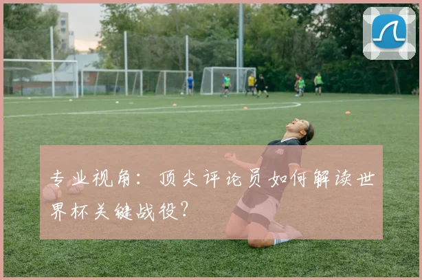 专业视角：顶尖评论员如何解读世界杯关键战役？