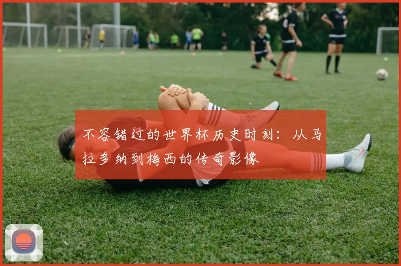 不容错过的世界杯历史时刻：从马拉多纳到梅西的传奇影像