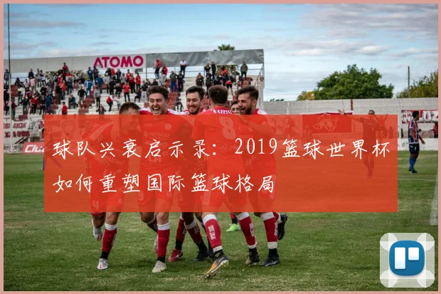 球队兴衰启示录：2019篮球世界杯如何重塑国际篮球格局