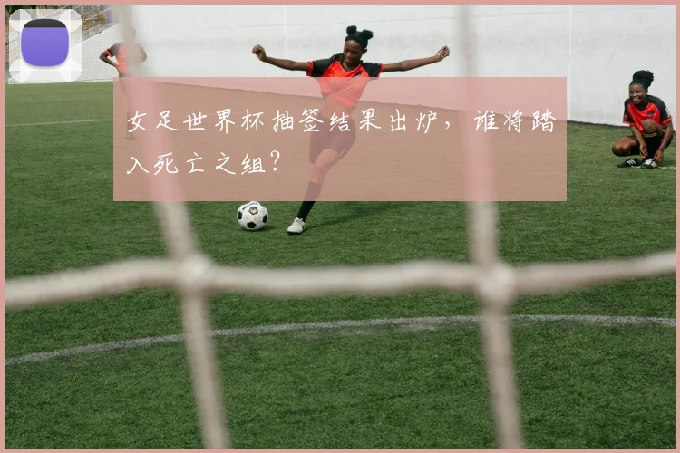 女足世界杯抽签结果出炉，谁将踏入死亡之组？