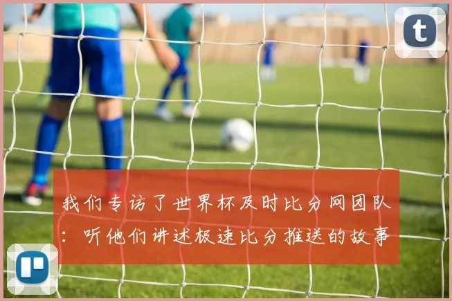 我们专访了世界杯及时比分网团队：听他们讲述极速比分推送的故事