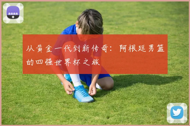 从黄金一代到新传奇:阿根廷男篮的四强世界杯之旅