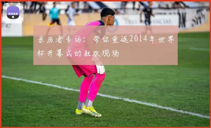 亲历者专访:带你重返2014年世界杯开幕式的狂欢现场
