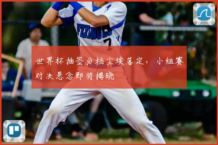 世界杯抽签分档尘埃落定,小组赛对决悬念即将揭晓