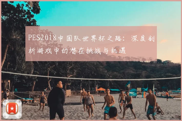 PES2018中国队世界杯之路:深度剖析游戏中的潜在挑战与机遇