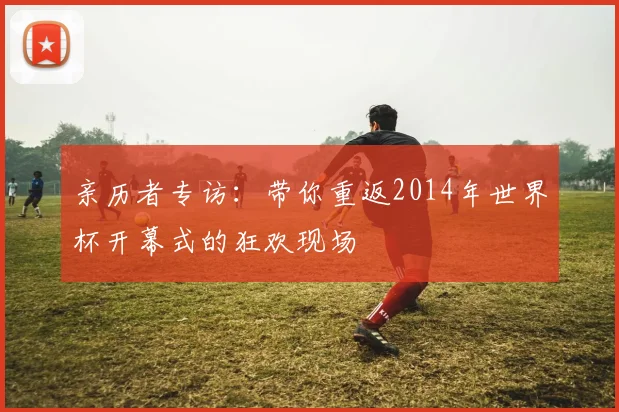 亲历者专访:带你重返2014年世界杯开幕式的狂欢现场