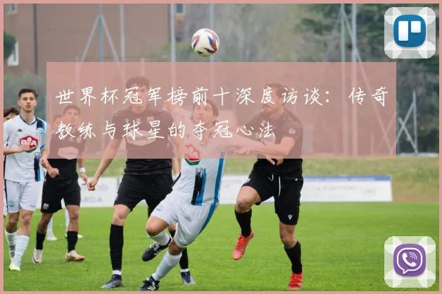 世界杯冠军榜前十深度访谈：传奇教练与球星的夺冠心法
