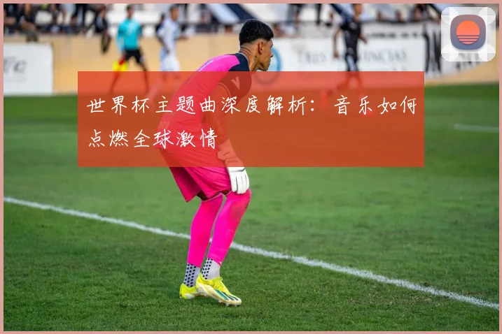 世界杯主题曲深度解析:音乐如何点燃全球激情