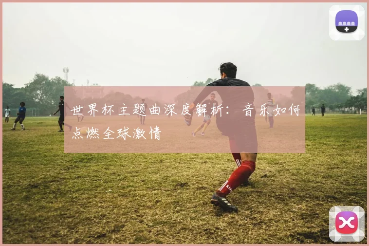 世界杯主题曲深度解析:音乐如何点燃全球激情