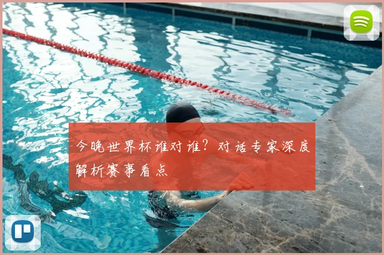 今晚世界杯谁对谁?对话专家深度解析赛事看点