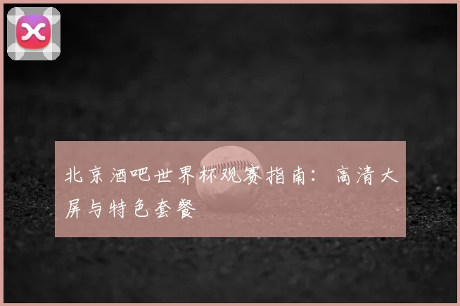 北京酒吧世界杯观赛指南：高清大屏与特色套餐