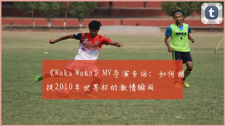 《Waka Waka》MV导演专访：如何捕捉2010年世界杯的激情瞬间