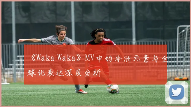 《Waka Waka》MV中的非洲元素与全球化表达深度分析