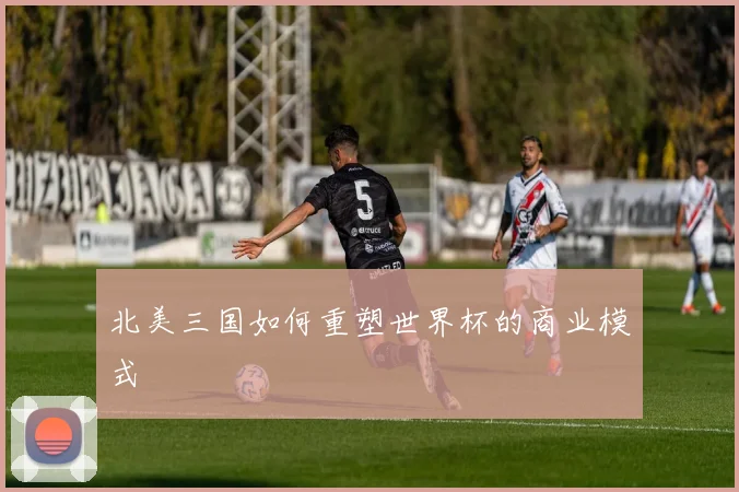北美三国如何重塑世界杯的商业模式