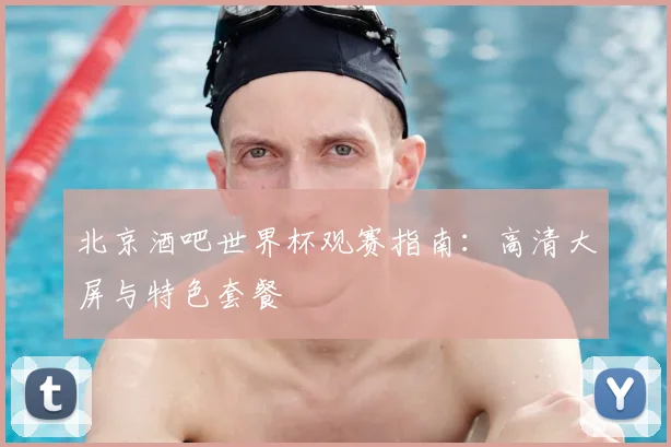 北京酒吧世界杯观赛指南：高清大屏与特色套餐