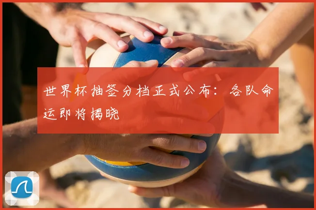 世界杯抽签分档正式公布：各队命运即将揭晓