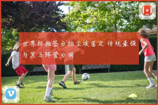 世界杯抽签分档尘埃落定 传统豪强与黑马阵营分明