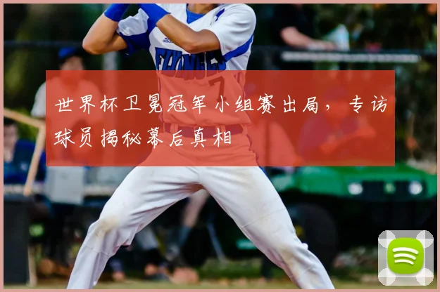 世界杯卫冕冠军小组赛出局,专访球员揭秘幕后真相