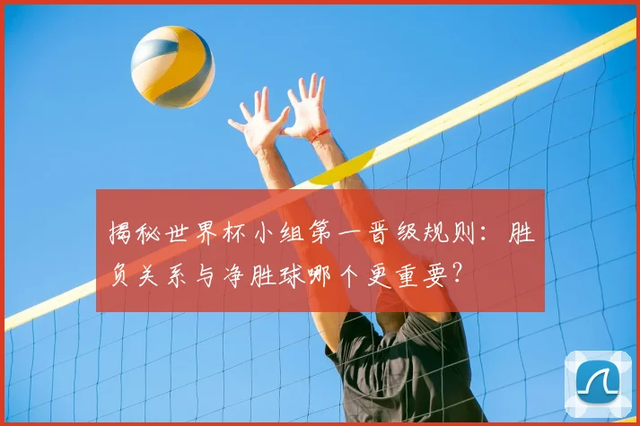 揭秘世界杯小组第一晋级规则：胜负关系与净胜球哪个更重要？