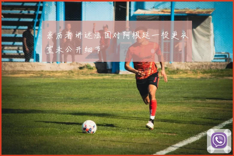 亲历者讲述法国对阿根廷一役更衣室未公开细节