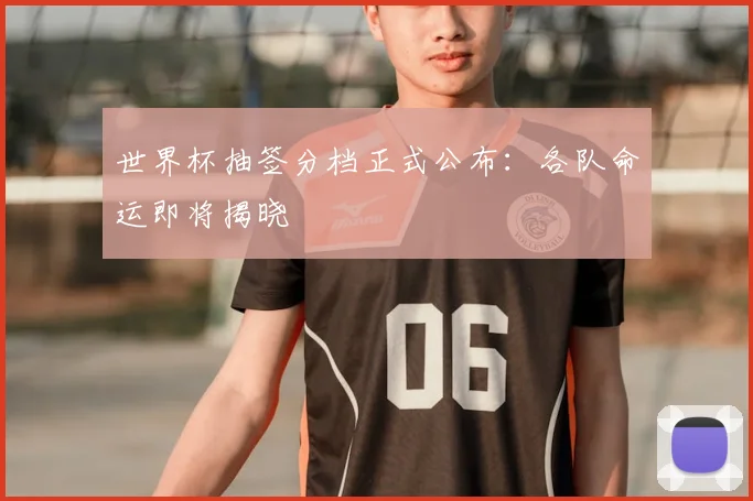世界杯抽签分档正式公布:各队命运即将揭晓