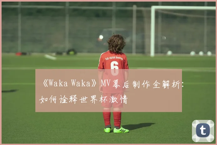 《Waka Waka》MV幕后制作全解析：如何诠释世界杯激情