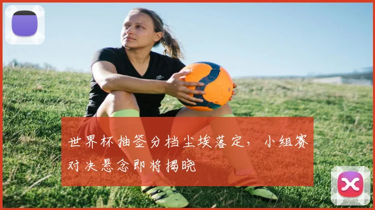 世界杯抽签分档尘埃落定，小组赛对决悬念即将揭晓